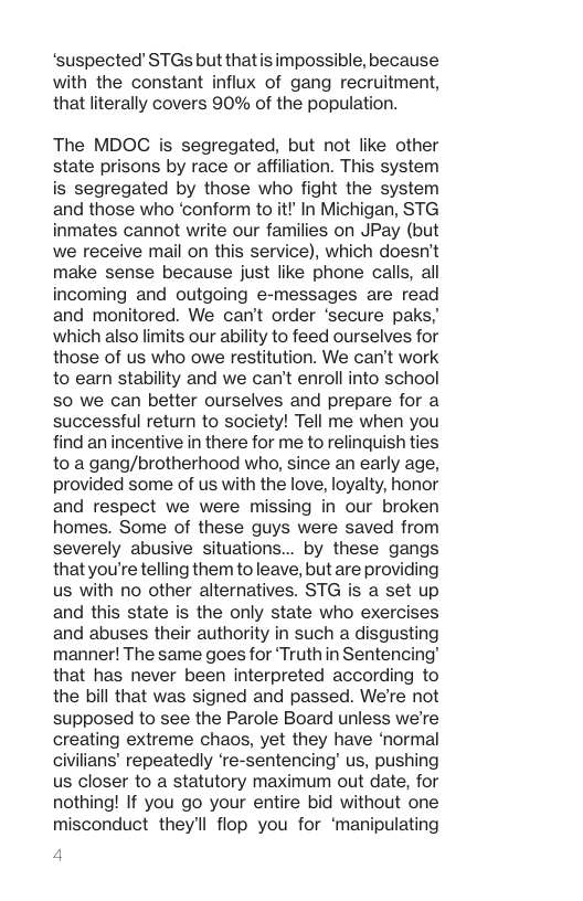 ‘suspected STGs butthatisimpossible, because with the constant influx of gang recruitment, that literally covers 90% of the population. The MDOC s segregated, but not like other state prisons by race or affiliation. This system is segregated by those who fight the system and those who ‘conform to it!" In Michigan, STG inmates cannot write our families on JPay (but we receive mail on this service), which doesn’t make sense because just like phone calls, all incoming and outgoing e-messages are read and monitored. We can’t order ‘secure paks, which also limits our ability to feed ourselves for those of us who owe restitution. We can’t work to earn stability and we can’t enroll into school S0 we can better ourselves and prepare for a successful return to society! Tell me when you find an incentive in there for me to relinquish ties to a gang/brotherhood who, since an early age, provided some of us with the love, loyalty, honor and respect we were missing in our broken homes. Some of these guys were saved from severely abusive situations... by these gangs thatyou’re telling them toleave, but are providing us with no other alternatives. STG is a set up and this state is the only state who exercises and abuses their authority in such a disgusting manner! The same goes for ‘Truthin Sentencing’ that has never been interpreted according to the bill that was signed and passed. We’re not supposed to see the Parole Board unless we’re creating extreme chaos, yet they have ‘normal civilians’ repeatedly ‘re-sentencing’ us, pushing us closer to a statutory maximum out date, for nothing! If you go your entire bid without one misconduct they’ll flop you for ‘manipulating 4